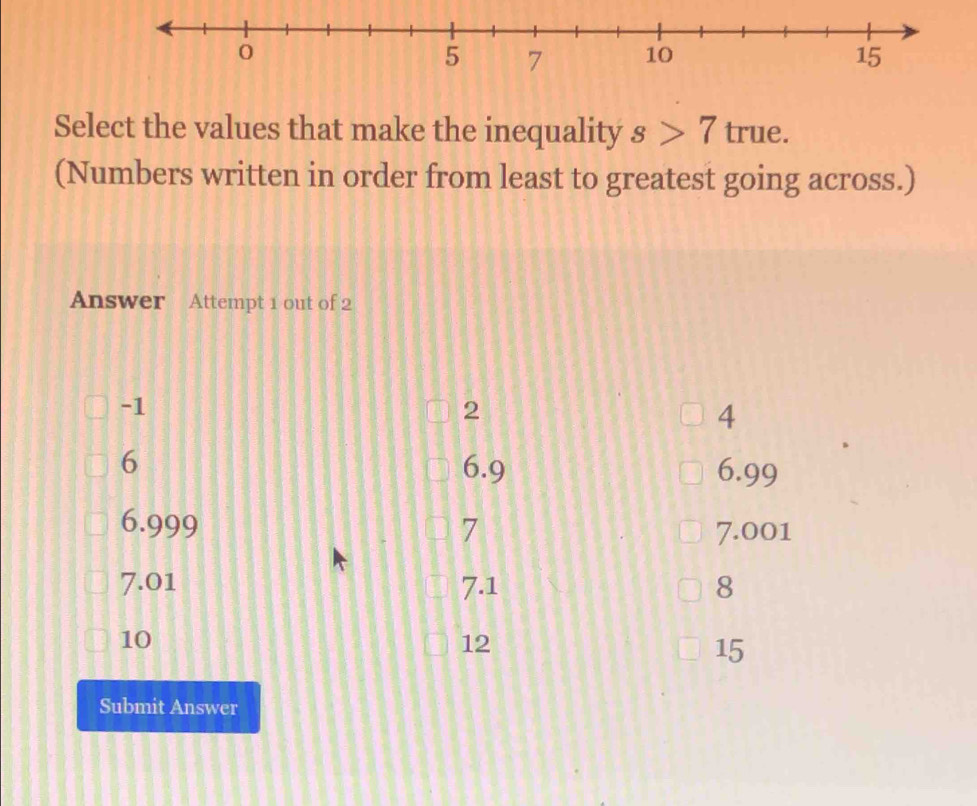 Select the values that make the inequality s>7t rue.
(Numbers written in order from least to greatest going across.)
Answer Attempt 1 out of 2
-1
2
4
6 6.9 6.99
6.999 7 7.001
7.01 7.1 8
10
12
15
Submit Answer