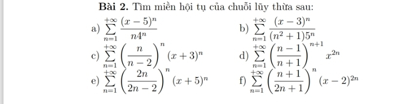 Tìm miền hội tụ của chuỗi lũy thừa sau: 
a) sumlimits _(n=1)^(+∈fty)frac (x-5)^nn4^n b) sumlimits _(n=1)^(+∈fty)frac (x-3)^n(n^2+1)5^n
c) sumlimits _(n=1)^(+∈fty)( n/n-2 )^n(x+3)^n d) sumlimits _(n=1)^(+∈fty)( (n-1)/n+1 )^n+1x^(2n)
e) sumlimits _(n=1)^(+∈fty)( 2n/2n-2 )^n(x+5)^n f) sumlimits _(n=1)^(+∈fty)( (n+1)/2n+1 )^n(x-2)^2n