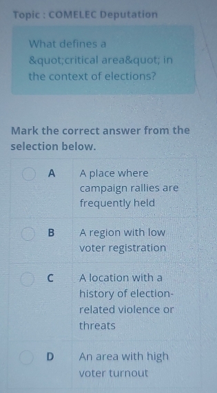 Topic : COMELEC Deputation
What defines a
"critical area" in
the context of elections?
Mark the correct answer from the
selection below.
A A place where
campaign rallies are
frequently held
B A region with low
voter registration
C A location with a
history of election-
related violence or
threats
D An area with high
voter turnout