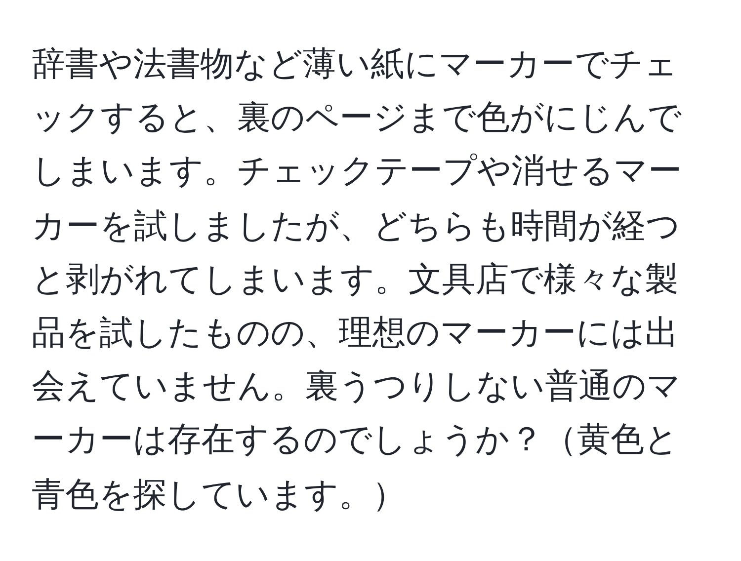 辞書や法書物など薄い紙にマーカーでチェックすると、裏のページまで色がにじんでしまいます。チェックテープや消せるマーカーを試しましたが、どちらも時間が経つと剥がれてしまいます。文具店で様々な製品を試したものの、理想のマーカーには出会えていません。裏うつりしない普通のマーカーは存在するのでしょうか？黄色と青色を探しています。