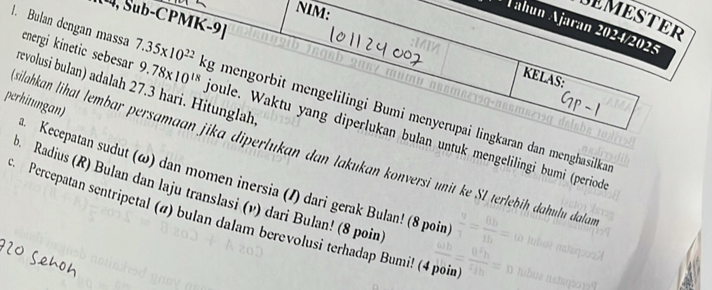 NIM: 
U, Sub-CPMK-9] 
DEMESTER 
Jahún Ajarán 2024/2025 
energi kinetic sebesar 
KELAS: 
revolusi bulan) adalah 27.3 hari. Hitunglah 
1. Bulan dengan massa 7.35* 10^(22)kg 9.78* 10^(18) joule. Waktu yang diperlukan bulan untuk mengelilingi bumi (period 
perhitungan) 
mengorbit mengelilingi Bumi menyerupai lingkaran dan menghasilka 
ilahkan lihat lembar persamaan jika diperlukan dan lakukan konversi unit ke SL terlebiḥ dahulu dalan 
Kecepatan sudut (ω) dan momen inersia (/) dari gerak Bulan! (8 poin 
p. Radius (R) Bulan dan laju translasi (v) dari Bulan! (8 poin 
. Percepatan sentripetal (#) bulan dalam berevolusi terhadap Bumi! (4 poin