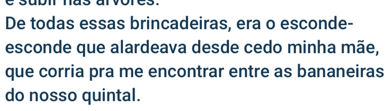 De todas essas brincadeiras, era o esconde- 
esconde que alardeava desde cedo minha mãe, 
que corria pra me encontrar entre as bananeiras 
do nosso quintal.