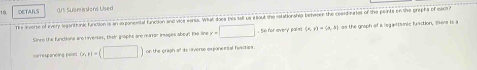 DETAILS 0/1 Submissions Used 
The inverse of every logarithmic function is an exponential function and vice versa. What does this tell us about the relationship between the coordinates of the points on the graphs of each? 
Since the functions are inverses, their graphs are mirror images about the line y=□. So for every point (x,y)=(a,b) on the graph of a logarithmic function, there is a 
corresponding point (x,y)=(□ ) on the graph of its inverse exponential function.