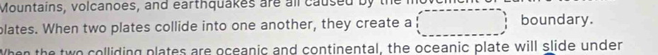 Mountains, volcanoes, and earthquakes are all caused by 
plates. When two plates collide into one another, they create a 
boundary. 
When the two colliding plates are oceanic and continental, the oceanic plate will slide under