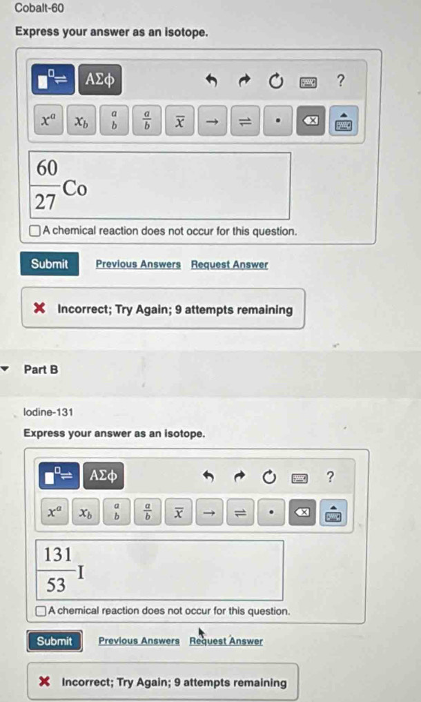 Cobalt-60 
Express your answer as an isotope.
□^(□)= AΣφ ?
x^a x_b beginarrayr a bendarray  a/b  overline x =
 60/27 Co
A chemical reaction does not occur for this question. 
Submit Previous Answers Request Answer 
Incorrect; Try Again; 9 attempts remaining 
Part B 
lodine-131 
Express your answer as an isotope.
□^(□)= AΣφ ?
x^a x_b beginarrayr a bendarray  a/b  overline x =
 131/53 I
A chemical reaction does not occur for this question. 
Submit Previous Answers Request Answer 
Incorrect; Try Again; 9 attempts remaining