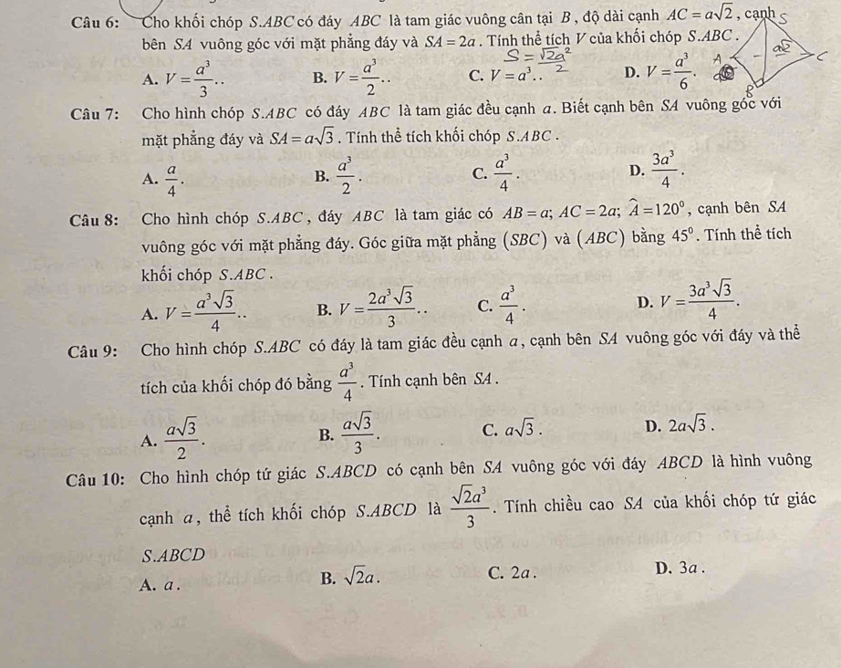 Cho khối chóp S.ABC có đáy ABC là tam giác vuông cân tại B , độ dài cạnh AC=asqrt(2)
bên SA vuông góc với mặt phẳng đáy và SA=2a. Tính thể tích V của khối chóp S.ABC .
A. V= a^3/3 .. B. V= a^3/2 ... C. V=a^3. D. V= a^3/6 .
Câu 7: Cho hình chóp S.ABC có đáy ABC là tam giác đều cạnh a. Biết cạnh bên SA vuông gốc với
mặt phẳng đáy và SA=asqrt(3). Tính thể tích khối chóp S.ABC .
A.  a/4 .  a^3/2 . C.  a^3/4 . D.  3a^3/4 .
B.
Câu 8: Cho hình chóp S.ABC , đáy ABC là tam giác có AB=a;AC=2a;widehat A=120° , cạnh bên SA
vuông góc với mặt phẳng đáy. Góc giữa mặt phẳng (SBC) và (ABC) bằng 45°. Tính thể tích
khối chóp S.ABC .
A. V= a^3sqrt(3)/4 .. B. V= 2a^3sqrt(3)/3 .. C.  a^3/4 . D. V= 3a^3sqrt(3)/4 .
Câu 9: Cho hình chóp S.ABC có đáy là tam giác đều cạnh a, cạnh bên SA vuông góc với đáy và thể
tích của khối chóp đó bằng  a^3/4 . Tính cạnh bên SA .
C.
A.  asqrt(3)/2 .  asqrt(3)/3 . asqrt(3).
B.
D. 2asqrt(3).
Câu 10: Cho hình chóp tứ giác S.ABCD có cạnh bên SA vuông góc với đáy ABCD là hình vuông
cạnh a, thể tích khối chóp S.ABCD là  sqrt(2)a^3/3 . Tính chiều cao SA của khối chóp tứ giác
S.ABCD D. 3a .
C. 2a .
A. a .
B. sqrt(2)a.