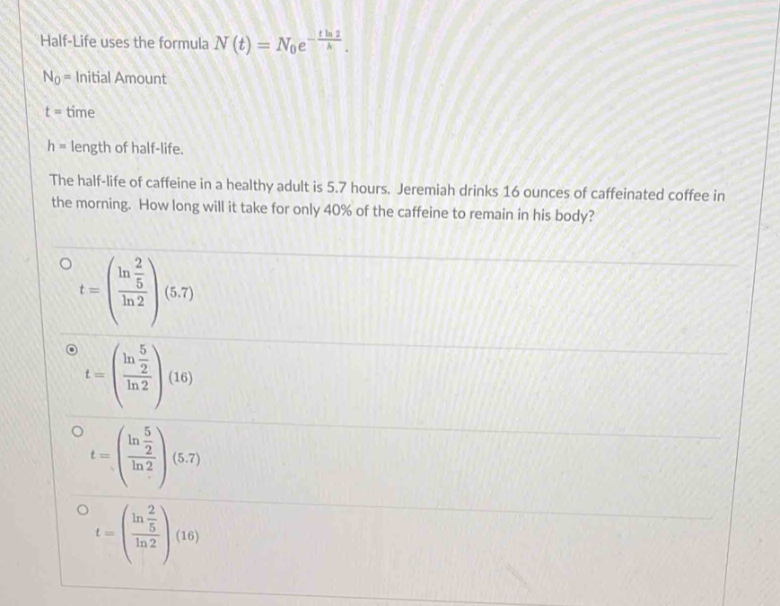 Half-Life uses the formula N(t)=N_0e^(-frac tln 2)h.
N_0= Initial Amount
t= time
h= length of half-life.
The half-life of caffeine in a healthy adult is 5.7 hours. Jeremiah drinks 16 ounces of caffeinated coffee in
the morning. How long will it take for only 40% of the caffeine to remain in his body?
t=(frac ln  2/5 ln 2)(5.7)
t=(frac ln  5/2 ln 2)(16)
t=beginpmatrix ln  5/2  ln 2endpmatrix beginpmatrix ln 2
t=beginpmatrix frac ln  2/5 ln 2endpmatrix beginpmatrix 16endpmatrix