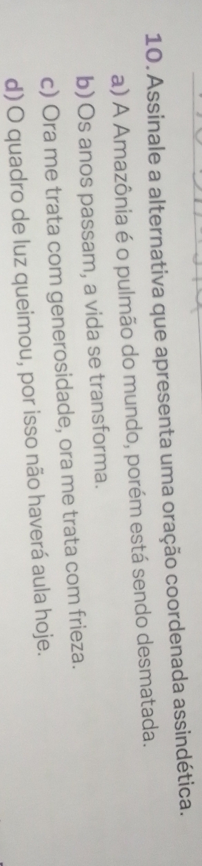 Assinale a alternativa que apresenta uma oração coordenada assindética.
a) A Amazônia é o pulmão do mundo, porém está sendo desmatada.
b) Os anos passam, a vida se transforma.
c) Ora me trata com generosidade, ora me trata com frieza.
d) O quadro de luz queimou, por isso não haverá aula hoje.