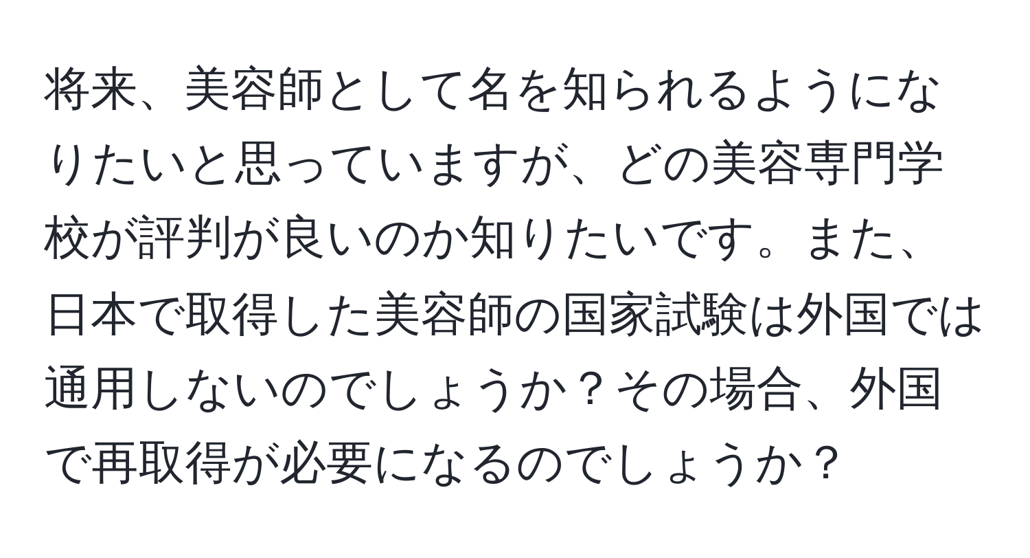 将来、美容師として名を知られるようになりたいと思っていますが、どの美容専門学校が評判が良いのか知りたいです。また、日本で取得した美容師の国家試験は外国では通用しないのでしょうか？その場合、外国で再取得が必要になるのでしょうか？