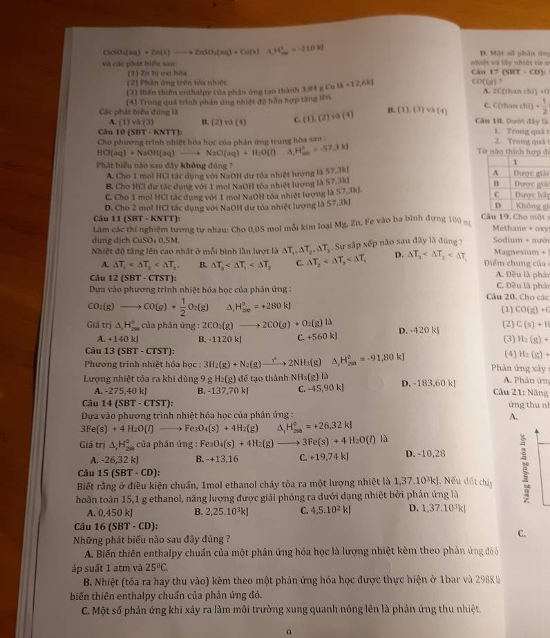 CaSO_4(aq)+Zn(s)to ZnSO_4(aq)+Cu(s) H_(20)°=210kJ
D. Một số phân ứng
và các phát biểu sau: nhiệt và lấy nhiệt từ n
(1) Zu bị ơxi hóa Câu 17 (SBT -CD).
(2) Phân ứng trên tòa nhiệt CO((g)
(3) Biến thiên enthalpy của phân ủng tạo thành 3,84 g Cu la+12,6k| A. 2C[than chì) +0
(4) Trong quả trình phản ứng nhiệt độ hỗn hợp tăng lên.
A. (1) và (3) B. (2) và (4) C. (1),(2)wh(4) B. (1),(3)vee lambda (4) C. C (11 han chí) + 1/2 
Các phát biểu đủng là Câu 1B. Dưới đây là
Câu 10 (S 3T· KNT 1. Trong quá t  2. Trong quá
Cho phương trình nhiệt hóa học của phân ứng trung hòa sau :
HCl(aq)+NaOH(aq)to NaCl(aq)+H_2O(l) A H_(av)°=-57.3kJ Từ nào thích hợp đi
Phát biểu nào sau đây không đủng 7 i
A. Cho 1 mol HCl tác dụng với NaOH dư tóa nhiệt lượng là 57.3k]
B. Cho HCl dự tác dụng với 1 mol NaOH tòa nhiệt lượng là 57.3kJ i
C. Cho 1 mol HCl tác dụng với 1 mol NaOH tòa nhiệt hượng là 57.3kJ. pi
D. Cho 2 mol HCl tác dụng với NaOH dư tòa nhiệt lượng là 57,3kJ
Câu 11 (SBT-KN TT):
Lâm các thí nghiệm tương tự nhau: Cho 0,05 mol mỗi kim loại Mg,Zn. Fe vào ba bình đựng 100 m Câu 19. Cho một
Methane + oxy
dung dịch CuSO₄ 0,SM.  Sodium + nướ
Nhiệt độ tăng lên cao nhất ở mỗi bình lần lượt là △ T_1,△ T_2,△ T_3. Sự sắp xếp nào sau đây là đúng ? Magnesium +
A. △ T_1 B. △ T_3 C. △ T_2 D. △ T_3
Điểm chung của
Câu 12 (SBT - CTST):
A. Đều là phản
Dựa vào phương trình nhiệt hóa học của phản ứng : C. Đều là phảt
Câu 20. Cho các
CO_2(g)to CO(g)+ 1/2 O_2(g) △ _1H_(200)^0=+280kJ (1) CO(g)+C
Giá trị △ _1H_(298)^0 của phản ứng : 2CO_2(g)to 2CO(g)+O_2(g)la D. -420 k]
(2) C(s)+H
A. +140kJ B. -1120 kJ C +560kJ (3) H_2(g)+
Câu 13(SBT-CTST): (4) H_2(g)+
Phương trình nhiệt hóa học : 3H_2(g)+N_2(g)to 2NH_3(g) △ _1H_(299)^0=-91,80kJ Phản ứng xây 1
A. Phản ứn
Lượng nhiệt tỏa ra khi dùng 9 g H_2(g) để tạo thành NH_3(g)la D. 183,60k Câu 21: Năng
A. -275,40kJ B -137,70k C. -45,90kJ
Câu 14(SBT-CTST): ứng thu nh
Dựa vào phương trình nhiệt hóa học của phản ứng :
A.
3Fe(s)+4H_2O(l)to F D O_4(s)+4H_2(g) ^ H_(200)°=+26.32kJ
Giả trị △ _rH_(298)° của phản ứng : Fe_3O_4(s)+4H_2(g)to 3Fe(s)+4H_2O(l) là
A. -26,32 kJ B. -+1 a.16 .+19,74kJ D. -10,28
Câu 15(SBT-CD):
Biết rằng ở điều kiện chuẩn, 1mol ethanol cháy tỏa ra một lượng nhiệt là 1,37.10^3kJ J. Nếu đốt cháy
hoàn toàn 15,1 g ethanol, năng lượng được giải phóng ra dưới dạng nhiệt bởi phản ứng là
A. 0,450 kJ B. 2,25.10^3kJ C. 4,5.10^2kJ D. 1,37.10^3kJ
Câu 16(SBT-CD):
C.
Những phát biểu nào sau đây đúng ?
A. Biến thiên enthalpy chuẩn của một phản ứng hóa học là lượng nhiệt kèm theo phản ứng đỏ ở
áp suất 1 atm và 25°C.
B. Nhiệt (tỏa ra hay thu vào) kèm theo một phản ứng hóa học được thực hiện ở 1bar và 298Kà
biến thiên enthalpy chuẩn của phản ứng đó.
C. Một số phản ứng khi xảy ra làm môi trường xung quanh nóng lên là phản ứng thu nhiệt.
a