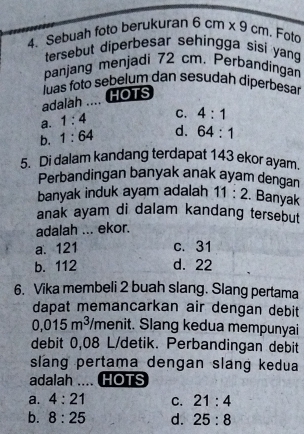 Sebuah foto berukuran 6cm* 9cm. Foto
tersebut diperbesar sehingga sisi yan
panjang menjadi 72 cm. Perbandingan
adalah .... HOTS luas foto sebelum dan sesudah diperbesar
a. 1:4 C. 4:1
b. 1:64 d. 64:1
5. Di dalam kandang terdapat 143 ekor ayam.
Perbandingan banyak anak ayam dengan
banyak induk ayam adalah 11:2. Banyak
anak ayam di dalam kandang tersebut
adalah ... ekor.
a. 121 c. 31
b. 112 d. 22
6. Vika membeli 2 buah slang. Slang pertama
dapat memancarkan air dengan debit
0,015m^3 /menit. Slang kedua mempunyai
debit 0,08 L/detik. Perbandingan debit
slang pertama dengan slang kedua
adalah .... HOTS
a. 4:21 C. 21:4
b. 8:25 d. 25:8