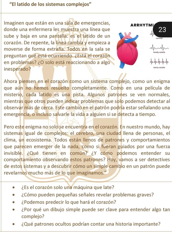 “El latido de los sistemas complejos”
Imaginen que están en una sala de emergencias, ARRHYTMI
donde una enfermera les muestra una línea que
23
sube y baja en una pantalla: es el latido de un normal
corazón. De repente, la línea cambia y empieza a
moverse de forma extraña. Todos en la sala se
brady cardia
preguntan qué está ocurriendo. ¿Está el corazón
en problemas? ¿O solo está reaccionando a algo
inesperado? tachy cardia
Ahora piensen en el corazón como un sistema complejo, como un enigma
que aún no hemos resuelto completamente. Como en una película de
misterio, cada latido es una pista. Algunos patrones se ven normales,
mientras que otros pueden indicar problemas que solo podemos detectar al
observar más de cerca. Este cambio en el patrón podría estar señalando una
emergencia, o incluso salvarle la vida a alguien si se detecta a tiempo.
Pero este enigma no solo se encuentra en el corazón. En nuestro mundo, hay
sistemas igual de complejos: el cerebro, una ciudad llena de personas, el
clima, un ecosistema. Todos están llenos de patrones y comportamientos
que parecen emerger de la nada, como si fueran guiados por una fuerza
invisible. ¿Qué tienen en común? ¿Y cómo podemos entender su
comportamiento observando estos patrones? Hoy, vamos a ser detectives
de estos sistemas y a descubrir cómo un simple cambio en un patrón puede
revelarnos mucho más de lo que imaginamos."
¿Es el corazón solo una máquina que late?
¿Cómo pueden pequeñas señales revelar problemas graves?
¿Podemos predecir lo que hará el corazón?
¿Por qué un dibujo simple puede ser clave para entender algo tan
complejo?
¿Qué patrones ocultos podrían contar una historia importante?