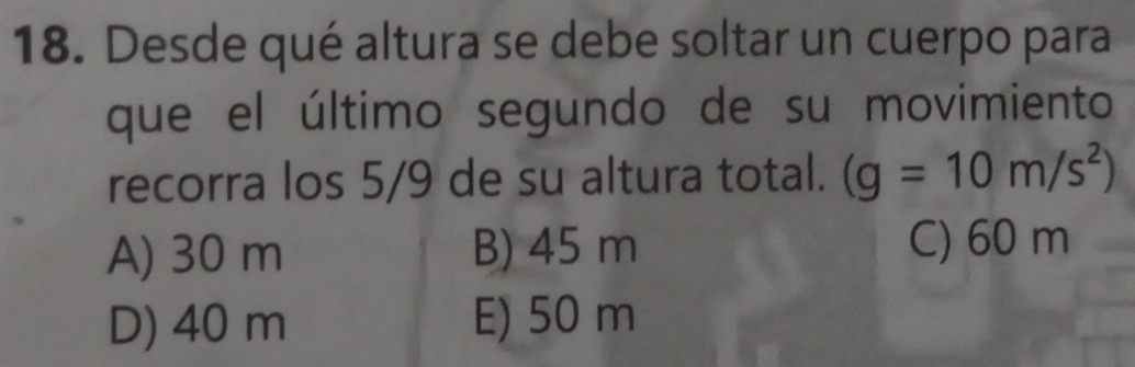 Desde qué altura se debe soltar un cuerpo para
que el último segundo de su movimiento
recorra los 5/9 de su altura total. (g=10m/s^2)
A) 30 m B) 45 m C) 60 m
D) 40 m E) 50 m