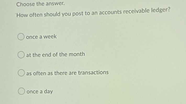 Choose the answer.
"How often should you post to an accounts receivable ledger?
once a week
at the end of the month
as often as there are transactions
once a day