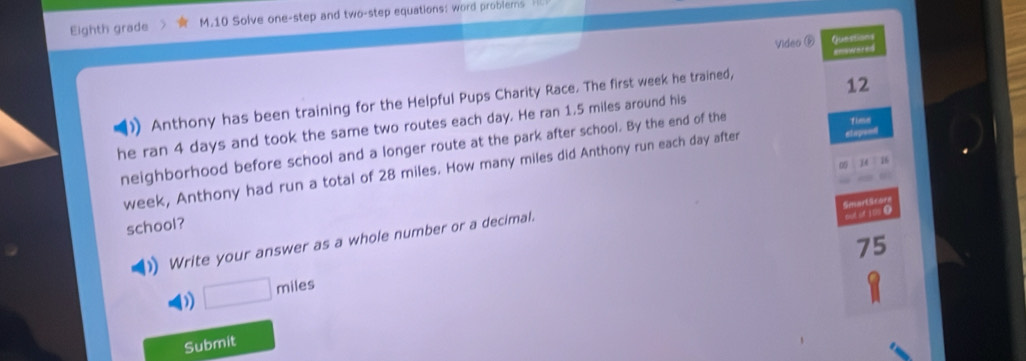 Eighth grade M.10 Solve one-step and two-step equations: word problers 
Video é Questiions 
=nswered 
)Anthony has been training for the Helpful Pups Charity Race. The first week he trained, 
he ran 4 days and took the same two routes each day. He ran 1.5 miles around his 12
neighborhood before school and a longer route at the park after school. By the end of the 
Timn 
14 B 
week, Anthony had run a total of 28 miles. How many miles did Anthony run each day after etepre=e 
0 
out of 100 ● Smarttcorn 
school? 
Write your answer as a whole number or a decimal.
75
□ miles
Submit