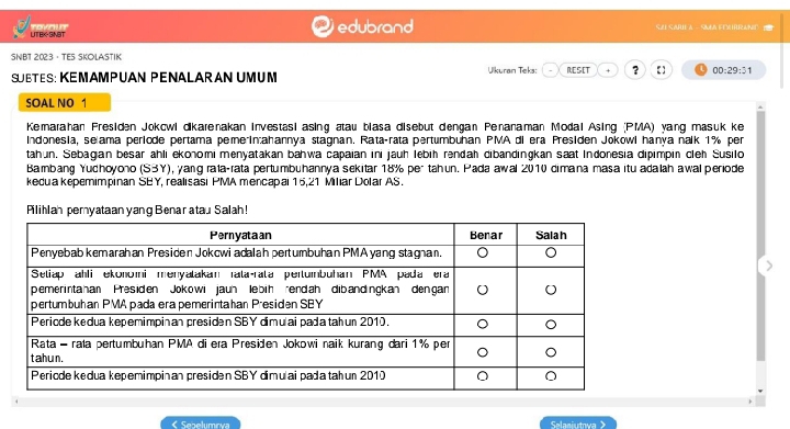 UTEK-SNBT Tovt edubrand SA SABE A SMAFEURRANT 
SNBT 2023 · TES SKOLASTIK 
SUBTES: KEMAMPUAN PENALARAN UMUM Ulkuran Teks: RESET + ? 【 00:29:31 
SOAL NO 1 
Kemarahan Presiden Jokcwi dikarenakan investasi asing ætau biasa disebut dengan Penanaman Modal Asing (PMA) yang masuk ke 
Indonesia, selama periode pertama peme in:ahannya stagnan. Rata-rata pertumbuhan PMA di era Presiden Jokowi hanya nalk 1% per 
tahun. Sebagian besar ahli ekonomi menyatakan bahwa capaian ini jauh lebiḥ rendah dibandingkan saat Indonesia dipimpin cleh Susilo 
Bambang Yudhoyono (S3Y), yang raía-rata pertumbuhannya sekitar 18% per tahun. Pada awal 2010 dimana masa itu adalah awal periode 
kedua kepemimpinan SBY, realisasi PMA mencapai 15, 21 Miliar Dolar AS. 
Pilihlah pemyataan yang Benar atau Salah! 
< Sebelumoía Selaaiutowa >