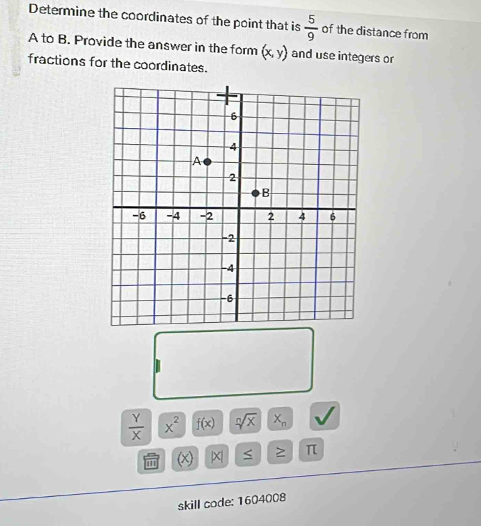 Determine the coordinates of the point that is  5/9  of the distance from
A to B. Provide the answer in the form (x,y) and use integers or 
fractions for the coordinates.
 Y/X  x^2 f(x) sqrt[n](x) X_n
'' (x)
≥ π
skill code: 1604008