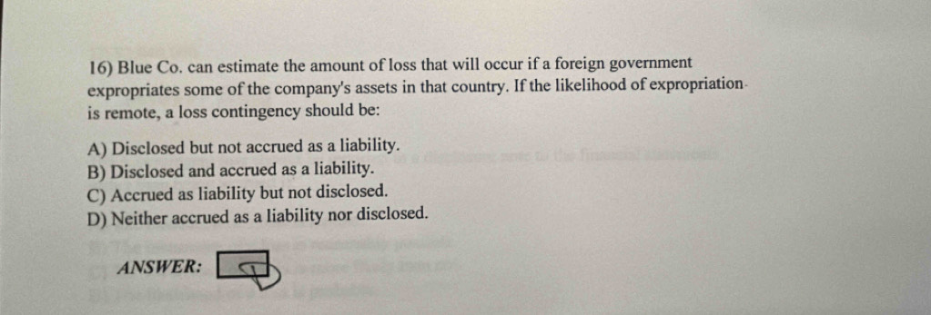 Blue Co. can estimate the amount of loss that will occur if a foreign government
expropriates some of the company's assets in that country. If the likelihood of expropriation-
is remote, a loss contingency should be:
A) Disclosed but not accrued as a liability.
B) Disclosed and accrued as a liability.
C) Accrued as liability but not disclosed.
D) Neither accrued as a liability nor disclosed.
ANSWER: