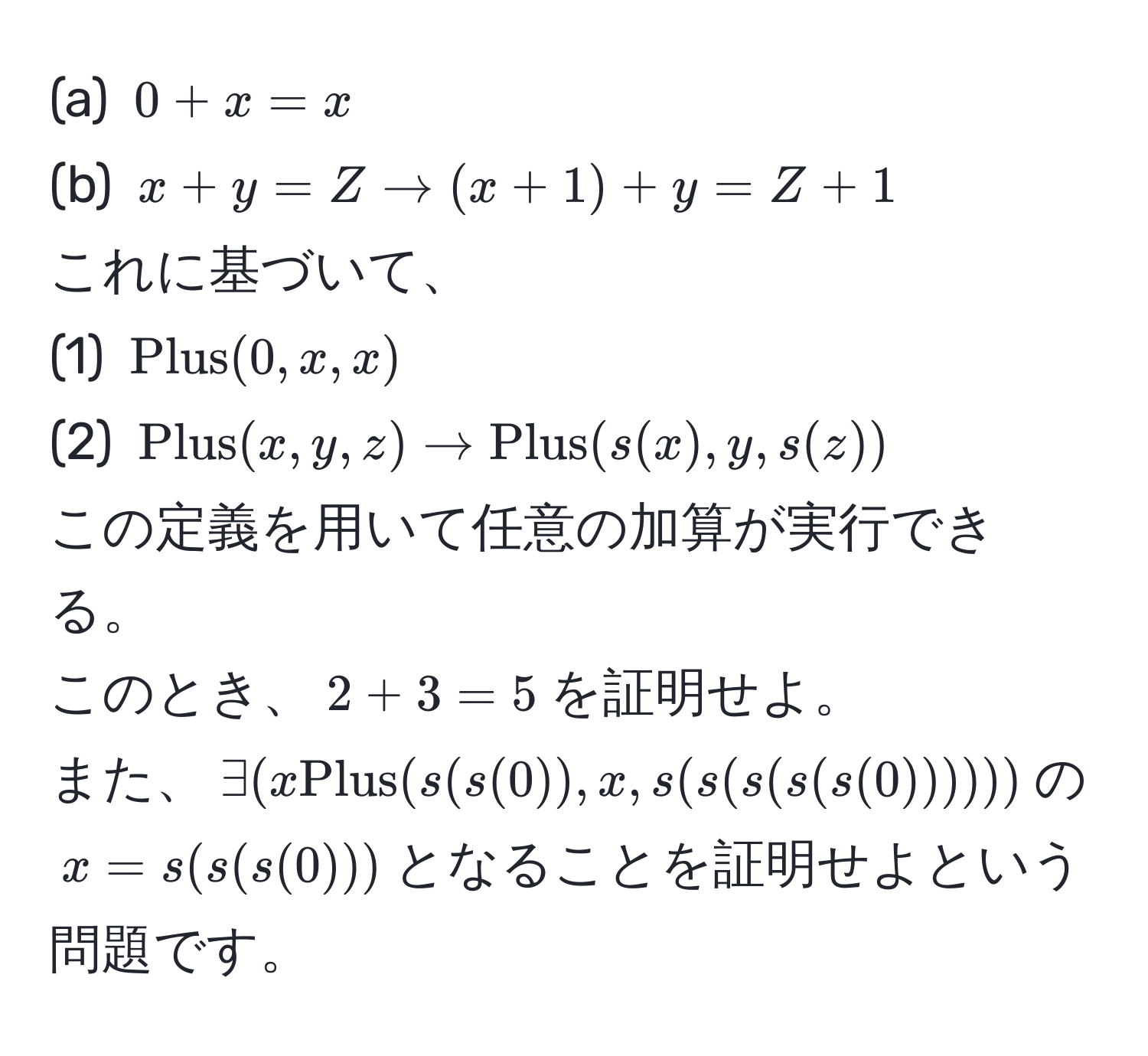 $0 + x = x$  
(b) $x + y = Z arrow (x + 1) + y = Z + 1$  
これに基づいて、  
(1) $Plus(0,x,x)$  
(2) $Plus(x,y,z) arrow Plus(s(x),y,s(z))$  
この定義を用いて任意の加算が実行できる。  
このとき、$2 + 3 = 5$を証明せよ。  
また、$exists (x Plus(s(s(0)),x,s(s(s(s(s(0))))))$の$x=s(s(s(0)))$となることを証明せよという問題です。