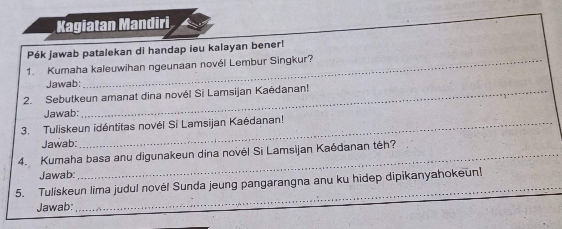 Kagiatan Mandiri 
Pék jawab patalekan di handap ieu kalayan bener! 
1. Kumaha kaleuwihan ngeunaan novél Lembur Singkur? 
Jawab: 
2. Sebutkeun amanat dina novél Si Lamsijan Kaédanan! 
Jawab: 
3. Tuliskeun idéntitas novél Si Lamsijan Kaédanan! 
Jawab: 
4. Kumaha basa anu digunakeun dina novél Si Lamsijan Kaédanan téh? 
Jawab: 
_ 
5. Tuliskeun lima judul novél Sunda jeung pangarangna anu ku hidep dipikanyahokeun! 
Jawab: 
_