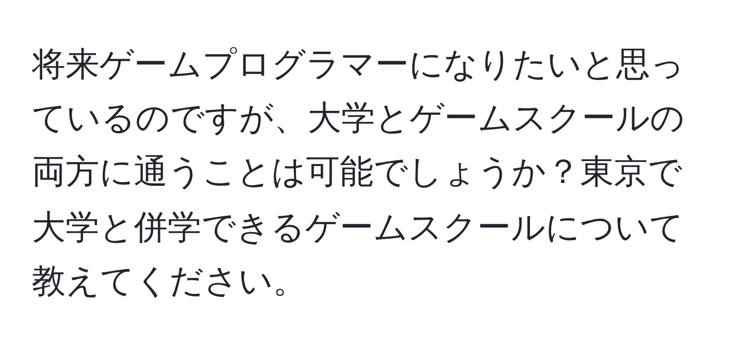 将来ゲームプログラマーになりたいと思っているのですが、大学とゲームスクールの両方に通うことは可能でしょうか？東京で大学と併学できるゲームスクールについて教えてください。