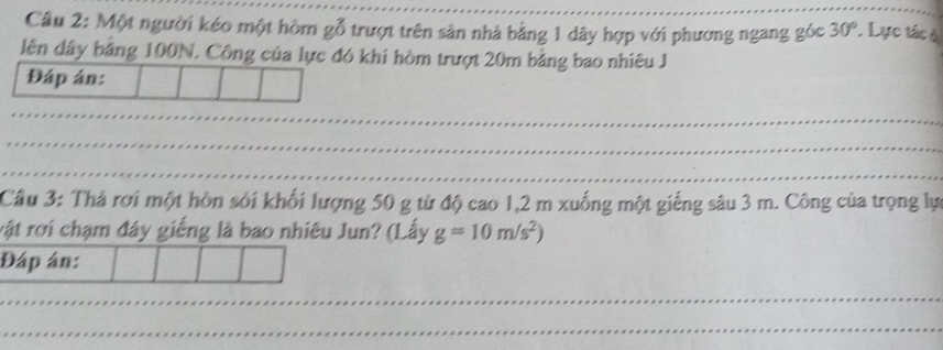 Một người kéo một hòm gỗ trượt trên sản nhà bằng 1 dây hợp với phương ngang góc 30° ' Lực tác ở 
lên dây bằng 100N. Công của lực đó khi hòm trượt 20m bằng bao nhiêu J 
Đáp án: 
Cầâu 3: Thá rơi một hòn sới khối lượng 50 g từ độ cao 1,2 m xuống một giếng sâu 3 m. Công của trọng lự 
rật rơi chạm đây giếng là bao nhiêu Jun? (Lấy g=10m/s^2)
Đáp án: