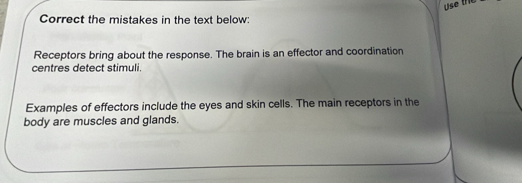 Use the 
Correct the mistakes in the text below: 
Receptors bring about the response. The brain is an effector and coordination 
centres detect stimuli. 
Examples of effectors include the eyes and skin cells. The main receptors in the 
body are muscles and glands.