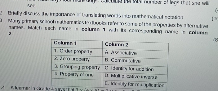 four more dogs. Calculate the total number of legs that she will 
see. 
( 
2 Briefly discuss the importance of translating words into mathematical notation. (1( 
3 Many primary school mathematics textbooks refer to some of the properties by alternative 
names. Match each name in column 1 with its corresponding name in column 
2. 
(8 
.4 A learner in Grade 4 says that 3* (4* 5)-2