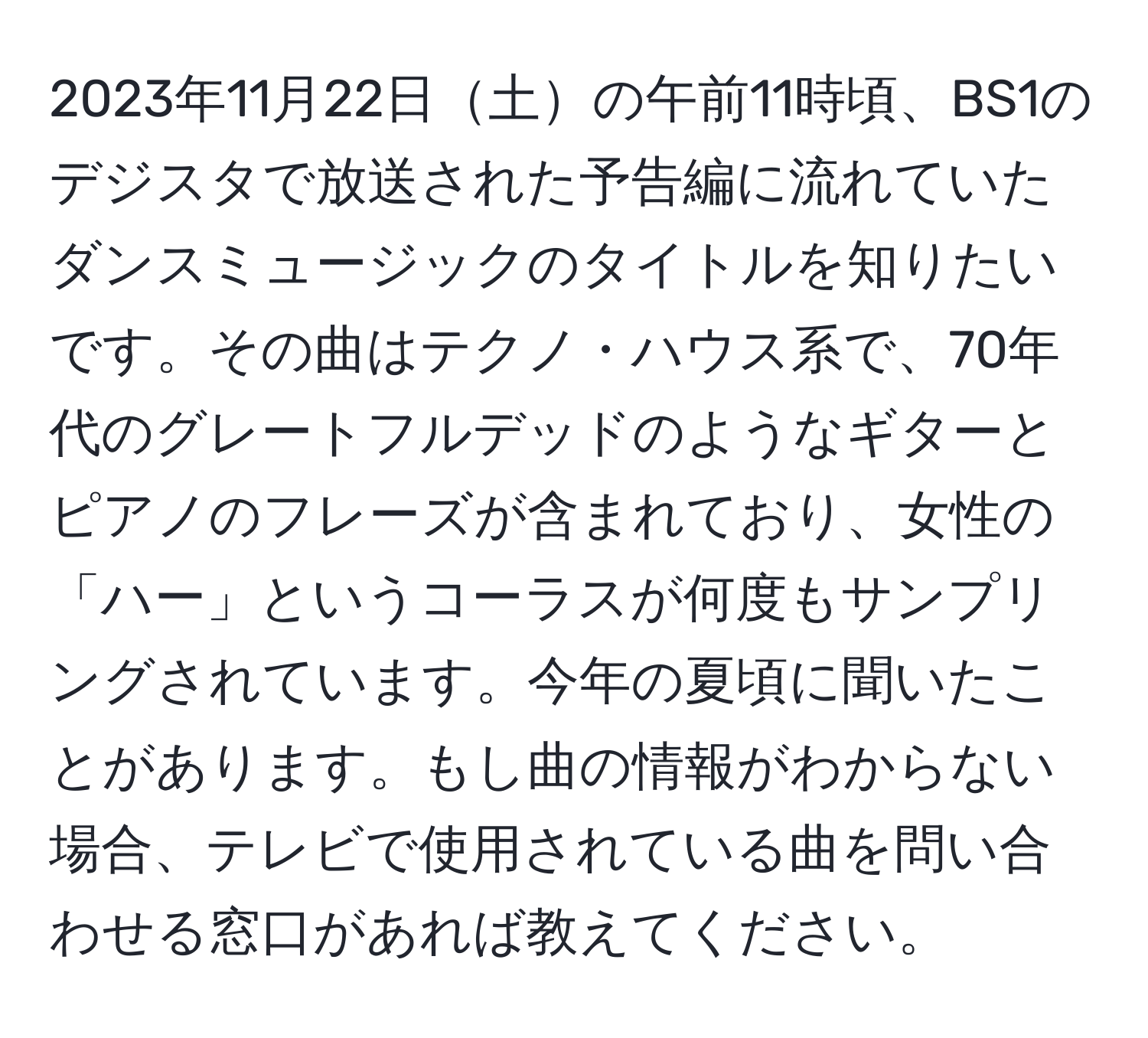 2023年11月22日土の午前11時頃、BS1のデジスタで放送された予告編に流れていたダンスミュージックのタイトルを知りたいです。その曲はテクノ・ハウス系で、70年代のグレートフルデッドのようなギターとピアノのフレーズが含まれており、女性の「ハー」というコーラスが何度もサンプリングされています。今年の夏頃に聞いたことがあります。もし曲の情報がわからない場合、テレビで使用されている曲を問い合わせる窓口があれば教えてください。