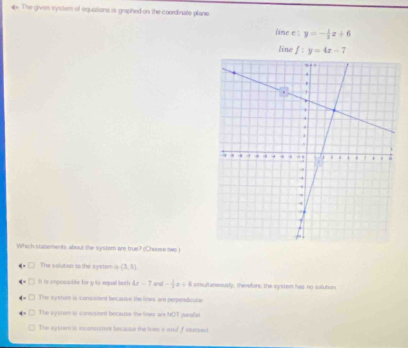 The given system of equations is graphed on the coordinate plane
line e : y=- 1/3 x+6
line f : y=4x-7
Which statements about the system are true? (Choose two.)
The solution to the system is (3,5)
It is impossible for y to equal both 4x-7 and - 1/3 x+6 simultaneously; therefore, the system has no solution.
The system is consistent because the lines are perpendicular
The syster is consistent because the lines are NOT parallel
The system is inconsistent because the lines e and f intersect