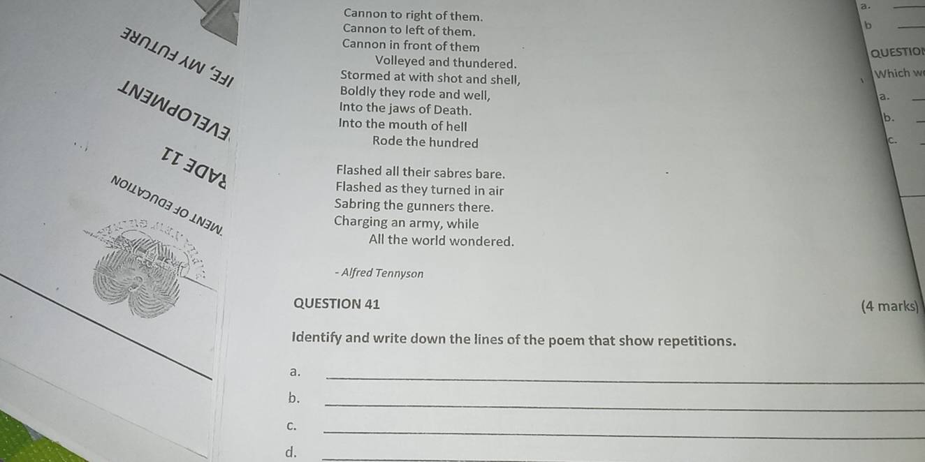 Cannon to right of them.
Cannon to left of them.
b
_
Cannon in front of them
Bभ∩L∩ョ W 
QUESTIOI
Volleyed and thundered.
Stormed at with shot and shell,
Which w
Boldly they rode and well,
a.
_
LN3WJO13A3
Into the jaws of Death.
Into the mouth of hell
b.
Rode the hundred
c.
ITIOVE
Flashed all their sabres bare.
Flashed as they turned in air
NOΙL∀ɔ∩G3 ½O ⊥Ν∃W
Sabring the gunners there.
Charging an army, while
All the world wondered.
- Alfred Tennyson
QUESTION 41 (4 marks)
Identify and write down the lines of the poem that show repetitions.
a.
_
b.
_
C.
_
d.
_