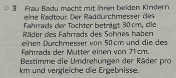 Frau Badu macht mit ihren beiden Kindern 
eine Radtour. Der Raddurchmesser des 
Fahrrads der Tochter beträgt 30cm, die 
Räder des Fahrrads des Sohnes haben 
einen Durchmesser von 50cm und die des 
Fahrrads der Mutter einen von 71cm. 
Bestimme die Umdrehungen der Räder pro 
km und vergleiche die Ergebnisse.