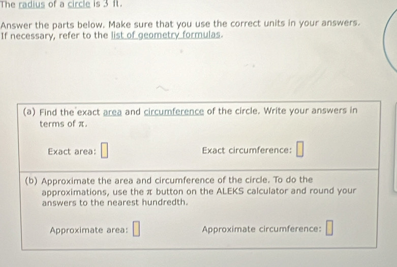 The radius of a circle is 3 ft. 
Answer the parts below. Make sure that you use the correct units in your answers. 
If necessary, refer to the list of geometry formulas. 
(a) Find the exact area and circumference of the circle. Write your answers in 
terms of π. 
Exact area: Exact circumference: 
(b) Approximate the area and circumference of the circle. To do the 
approximations, use the π button on the ALEKS calculator and round your 
answers to the nearest hundredth. 
Approximate area: Approximate circumference: