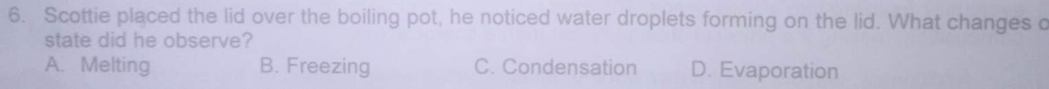 Scottie placed the lid over the boiling pot, he noticed water droplets forming on the lid. What changes c
state did he observe?
A. Melting B. Freezing C. Condensation D. Evaporation