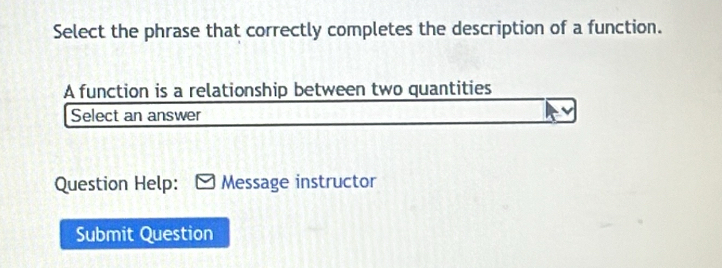 Select the phrase that correctly completes the description of a function. 
A function is a relationship between two quantities 
Select an answer 
Question Help: Message instructor 
Submit Question