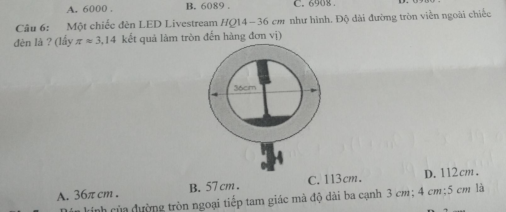 A. 6000. B. 6089. C. 6908.
Câu 6: Một chiếc đèn LED Livestream HQ14- 36 cm như hình. Độ dài đường tròn viền ngoài chiếc
đèn là ? (lấy π approx 3,14 kết quả làm tròn đến hàng đơn vị)
C. 113cm. D. 112cm.
A. 36π cm. B. 57 cm.
kính của đường tròn ngoại tiếp tam giác mà độ dài ba cạnh 3 cm; 4 cm; 5 cm là