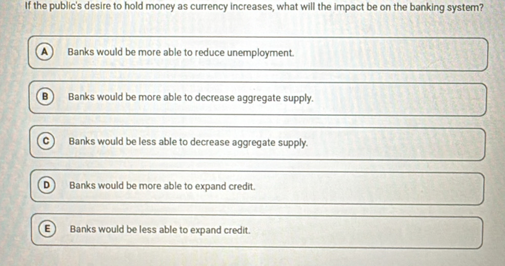 If the public's desire to hold money as currency increases, what will the impact be on the banking system?
a Banks would be more able to reduce unemployment.
B Banks would be more able to decrease aggregate supply.
c Banks would be less able to decrease aggregate supply.
D ) Banks would be more able to expand credit.
E Banks would be less able to expand credit.