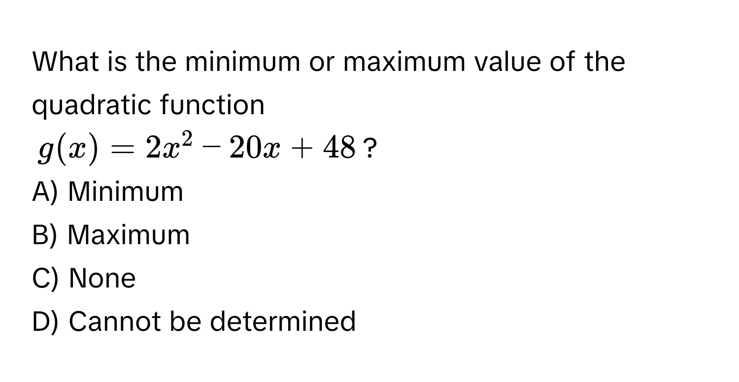 What is the minimum or maximum value of the quadratic function  
$g(x) = 2x^2 - 20x + 48$? 
A) Minimum 
B) Maximum 
C) None 
D) Cannot be determined