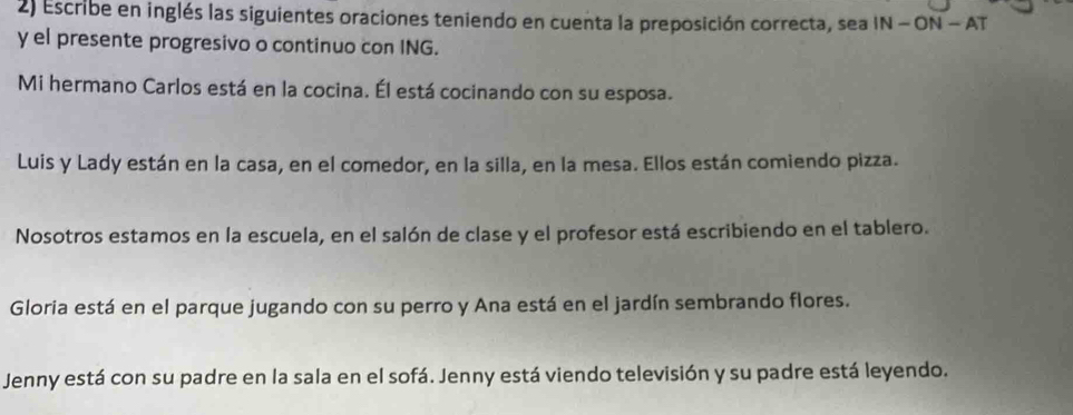 Escribe en inglés las siguientes oraciones teniendo en cuenta la preposición correcta, sea IN-ON-AT 
y el presente progresivo o continuo con ING. 
Mi hermano Carlos está en la cocina. Él está cocinando con su esposa. 
Luis y Lady están en la casa, en el comedor, en la silla, en la mesa. Ellos están comiendo pizza. 
Nosotros estamos en la escuela, en el salón de clase y el profesor está escribiendo en el tablero. 
Gloria está en el parque jugando con su perro y Ana está en el jardín sembrando flores. 
Jenny está con su padre en la sala en el sofá. Jenny está viendo televisión y su padre está leyendo.