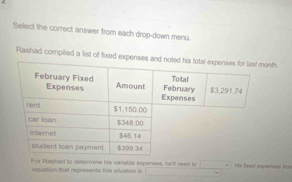 Select the correct answer from each drop-down menu. 
Rashad compiled a list of fixed exnth. 
For Rashad to determine his variable expenses, he'll need to his fixed expenses fro 
equation that represents this situation is