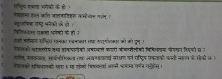 रष्ट्रिय एकता भनेको के हो ? 
नेपालमा हाल कति जातजातिहरू यासोबास ग्छन् ? 
बद्वभाषिक राष्ट्र भनेको के हो? 
विविधतामा एकता भनेको के हो ? 
हाष्ो वर्तमान राष्ट्रिय गानका रचनाकार तथा सकगीतकार को को हुन् ? 
नेफलको धररातलीय तथा हावापानीको अवस्थाले कसरी जीवनशैलीको विविधतामा योगदान दिएको छ ? 
शान्ति, स्वतन्त्रता, सार्वभौमिकता तथा अखण्डतालाई सरक्षण गर्न राष्ट्रिय एकताको कस्तो महत्त्व के रहेको छ? 
नेपलको संविधानको धारा ३ मा रहेको विषयलाई आफन भाषामा वर्णन गर्ुहोस्।