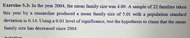 Exercise 5.3: In the year 2004, the mean family size was 4.09. A sample of 22 families taken 
this year by a researcher produced a mean family size of 5.01 with a population standard 
deviation is 0.14. Using a 0.01 level of significance, test the hypothesis to claim that the mean 
family size has decreased since 2004.