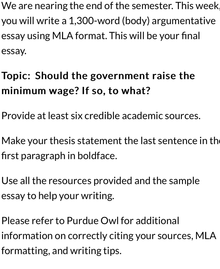 We are nearing the end of the semester. This week 
you will write a 1,300 -word (body) argumentative 
essay using MLA format. This will be your final 
essay. 
Topic: Should the government raise the 
minimum wage? If so, to what? 
Provide at least six credible academic sources. 
Make your thesis statement the last sentence in th 
first paragraph in boldface. 
Use all the resources provided and the sample 
essay to help your writing. 
Please refer to Purdue Owl for additional 
information on correctly citing your sources, MLA 
formatting, and writing tips.