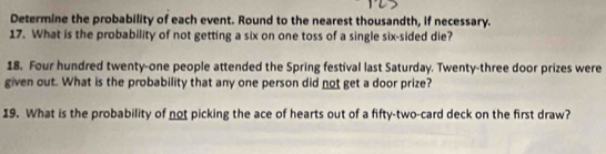 Determine the probability of each event. Round to the nearest thousandth, if necessary. 
17. What is the probability of not getting a six on one toss of a single six-sided die? 
18. Four hundred twenty-one people attended the Spring festival last Saturday. Twenty-three door prizes were 
given out. What is the probability that any one person did not get a door prize? 
19. What is the probability of not picking the ace of hearts out of a fifty-two-card deck on the first draw?