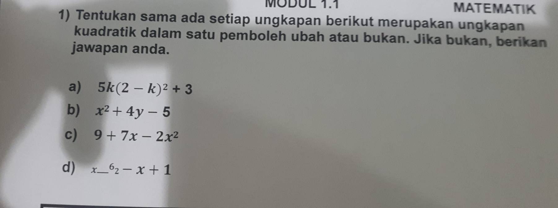 MODUL 1.1 MATEMATIK 
1) Tentukan sama ada setiap ungkapan berikut merupakan ungkapan 
kuadratik dalam satu pemboleh ubah atau bukan. Jika bukan, berikan 
jawapan anda. 
a) 5k(2-k)^2+3
b) x^2+4y-5
c) 9+7x-2x^2
d) x_  ^62-x+1