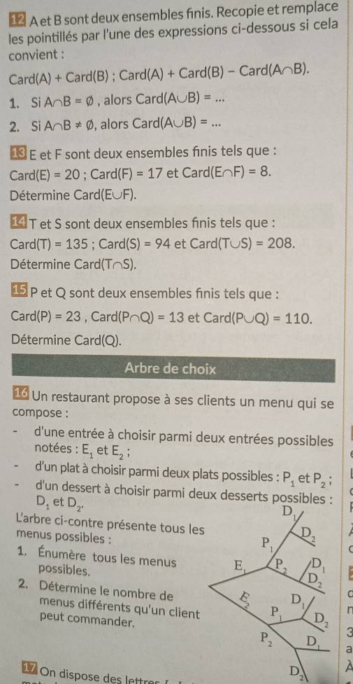 €2 A et B sont deux ensembles fınis. Recopie et remplace
les pointillés par l’une des expressions ci-dessous si cela
convient :
Card(A)+Card(B);Card(A)+Card(B)-Card(A∩ B).
1. Si A∩ B=varnothing , alors Card(A∪ B)=...
2. Si A∩ B!= varnothing , alors Card(A∪ B)=...
€ E et F sont deux ensembles finis tels que :
Card(E)=20;Card(F)=17 et Card(E∩ F)=8.
Détermine Card(E∪ F).
14 T et S sont deux ensembles finis tels que :
Card (T)=135 : ( -a ro d(S)=94 et Card(T∪ S)=208.
Détermine Card(T∩S).
15 P et Q sont deux ensembles finis tels que :
Card(P)=23 .( Card (P∩ Q)=13 et Card(P∪ Q)=110.
Détermine Card(Q).
Arbre de choix
16 Un restaurant propose à ses clients un menu qui se
compose :
d'une entrée à choisir parmi deux entrées possibles
notées : E_1 et E_2;
d'un plat à choisir parmi deux plats possibles : P_1 et P_2
d'un dessert à choisir parmi deux desserts possibles :
D_1 et D_2^(·)
L'arbre ci-contre présente tous les
menus possibles :
1. Énumère tous les menus
possibles.
2. Détermine le nombre dein
menus différents qu'un client
peut commander.
1 On dispose des lettre
À