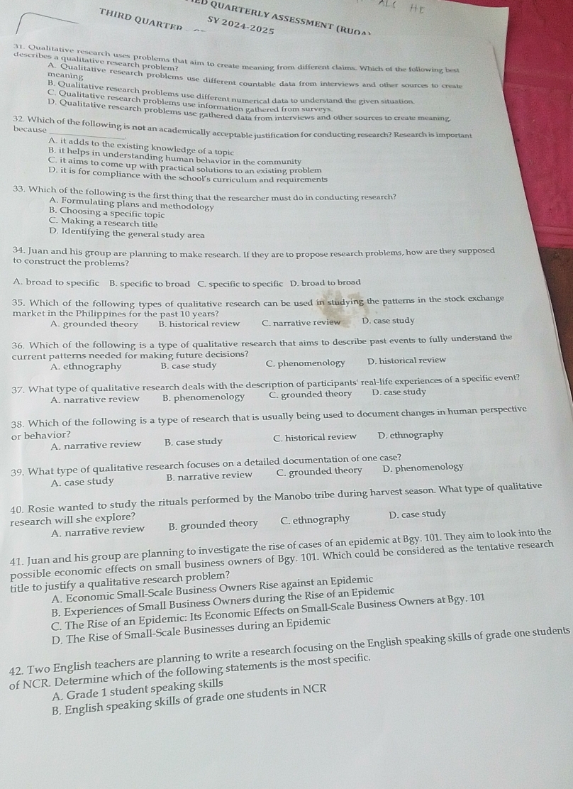quarterly aßeßment ( r    )
THIRD QUARTEP
SY 2024-2025
des Citalitative rescarch uses problems that aim to create meaning from different claims. Which of the following best
describes a qualitative research problem?
meaning meanialitative research problems use different countable data from interviews and other sources to create
B. Qualitative research problems use different numerical data to understand the given situation.
C. Qualitative research problems use information gathered from surveys.
D. Qualitative research problems use gathered o Bfrom interviews and other sources to create meaning
32. Which of the following is not an academically acceptable justification for conducting research? Research is important
because
A. it adds to the existing knowledge of a topic
B, it helps in understanding human behavior in the community
C. it aims to come up with practical solutions to an existing problem
D. it is for compliance with the school’s curriculum and requirements
33. Which of the following is the first thing that the researcher must do in conducting research?
A. Formulating plans and methodology
B. Choosing a specific topic
C. Making a research title
D. Identifying the general study area
34. Juan and his group are planning to make research. If they are to propose research problems, how are they supposed
to construct the problems?
A. broad to specific B. specific to broad C. specific to specific D. broad to broad
35. Which of the following types of qualitative research can be used in studying the patterns in the stock exchange
market in the Philippines for the past 10 years? D. case study
A. grounded theory B. historical review C. narrative review
36. Which of the following is a type of qualitative research that aims to describe past events to fully understand the
current patterns needed for making future decisions?
A. ethnography B. case study C. phenomenology D. historical review
37. What type of qualitative research deals with the description of participants' real-life experiences of a specific event?
A. narrative review B. phenomenology C. grounded theory D. case study
38. Which of the following is a type of research that is usually being used to document changes in human perspective
or behavior? D. ethnography
A. narrative review B. case study C. historical review
39. What type of qualitative research focuses on a detailed documentation of one case?
A. case study B. narrative review C. grounded theory D. phenomenology
40. Rosie wanted to study the rituals performed by the Manobo tribe during harvest season. What type of qualitative
research will she explore?
A. narrative review B. grounded theory C. ethnography D. case study
41. Juan and his group are planning to investigate the rise of cases of an epidemic at Bgy. 101. They aim to look into the
possible economic effects on small business owners of Bgy. 101. Which could be considered as the tentative research
title to justify a qualitative research problem?
A. Economic Small-Scale Business Owners Rise against an Epidemic
B. Experiences of Small Business Owners during the Rise of an Epidemic
C. The Rise of an Epidemic: Its Economic Effects on Small-Scale Business Owners at Bgy. 101
D. The Rise of Small-Scale Businesses during an Epidemic
42. Two English teachers are planning to write a research focusing on the English speaking skills of grade one students
of NCR. Determine which of the following statements is the most specific.
A. Grade 1 student speaking skills
B. English speaking skills of grade one students in NCR