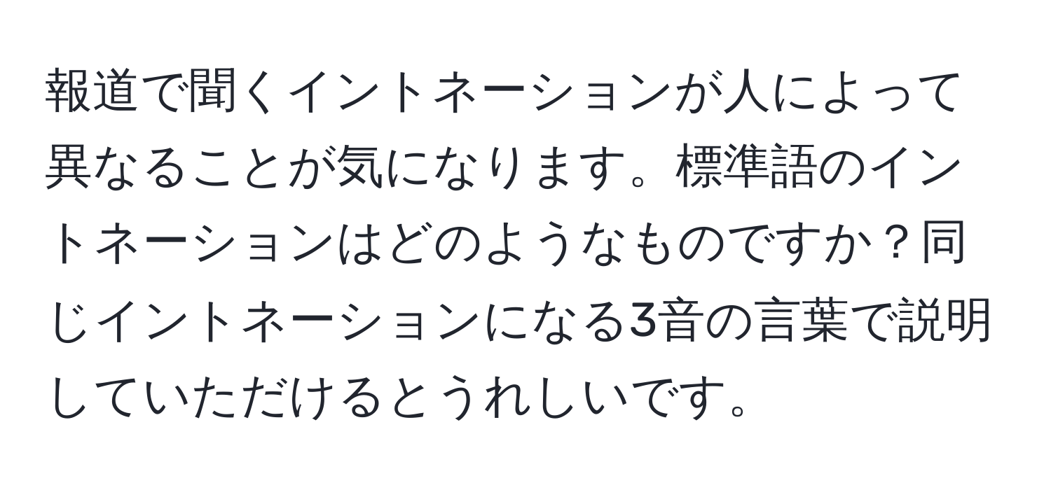 報道で聞くイントネーションが人によって異なることが気になります。標準語のイントネーションはどのようなものですか？同じイントネーションになる3音の言葉で説明していただけるとうれしいです。