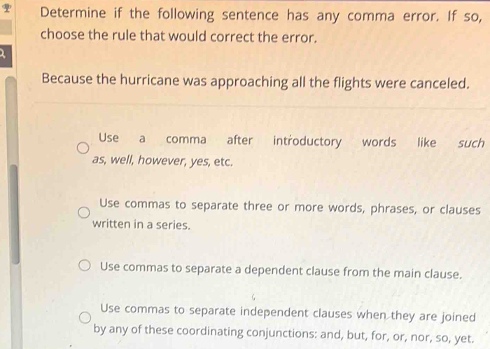 Determine if the following sentence has any comma error. If so,
choose the rule that would correct the error.
1
Because the hurricane was approaching all the flights were canceled.
Use a comma after introductory words like such
as, well, however, yes, etc.
Use commas to separate three or more words, phrases, or clauses
written in a series.
Use commas to separate a dependent clause from the main clause.
Use commas to separate independent clauses when they are joined
by any of these coordinating conjunctions: and, but, for, or, nor, so, yet.