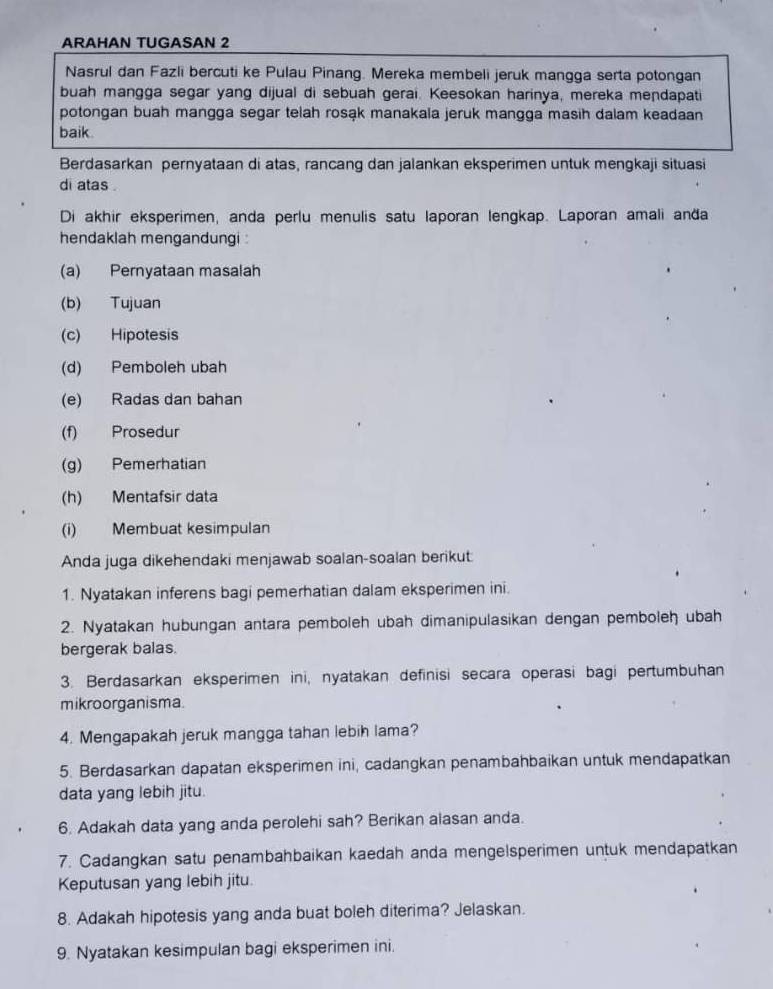 ARAHAN TUGASAN 2
Nasrul dan Fazli bercuti ke Pulau Pinang. Mereka membeli jeruk mangga serta potongan
buah mangga segar yang dijual di sebuah gerai. Keesokan harinya, mereka mendapati
potongan buah mangga segar telah rosąk manakala jeruk mangga masih dalam keadaan
baik.
Berdasarkan pernyataan di atas, rancang dan jalankan eksperimen untuk mengkaji situasi
di atas .
Di akhir eksperimen, anda perlu menulis satu laporan lengkap. Laporan amali anða
hendaklah mengandungi :
(a) Pernyataan masalah
(b) Tujuan
(c) Hipotesis
(d) Pemboleh ubah
(e) Radas dan bahan
(f) Prosedur
(g) Pemerhatian
(h) Mentafsir data
(i) Membuat kesimpulan
Anda juga dikehendaki menjawab soalan-soalan berikut
1. Nyatakan inferens bagi pemerhatian dalam eksperimen ini.
2. Nyatakan hubungan antara pemboleh ubah dimanipulasikan dengan pemboleh ubah
bergerak balas.
3. Berdasarkan eksperimen ini, nyatakan definisi secara operasi bagi pertumbuhan
mikroorganisma
4. Mengapakah jeruk mangga tahan lebih lama?
5. Berdasarkan dapatan eksperimen ini, cadangkan penambahbaikan untuk mendapatkan
data yang lebih jitu.
6. Adakah data yang anda perolehi sah? Berikan alasan anda.
7. Cadangkan satu penambahbaikan kaedah anda mengelsperimen untuk mendapatkan
Keputusan yang lebih jitu.
8. Adakah hipotesis yang anda buat boleh diterima? Jelaskan.
9. Nyatakan kesimpulan bagi eksperimen ini.